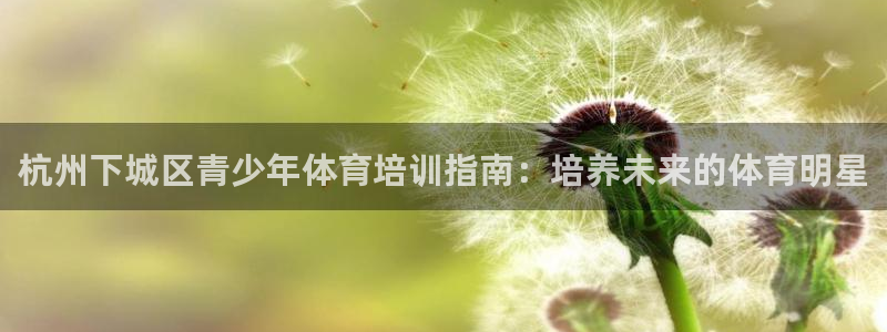 富联地产怎么样可靠吗：杭州下城区青少年体育培训指南：