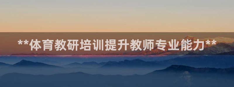 富联平台注册登录：**体育教研培训提升教师专业能力*