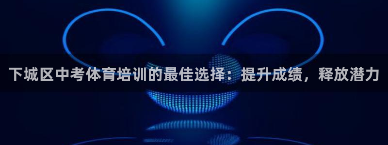 富联平台节7O777：下城区中考体育培训的最佳选择：